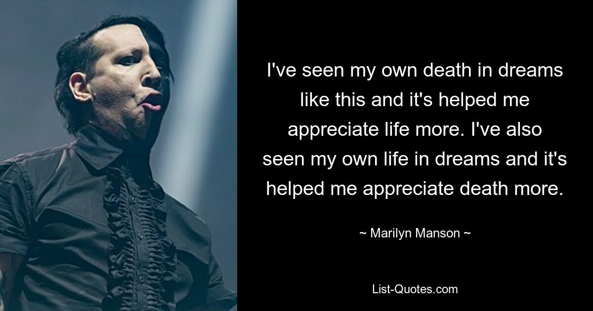 I've seen my own death in dreams like this and it's helped me appreciate life more. I've also seen my own life in dreams and it's helped me appreciate death more. — © Marilyn Manson