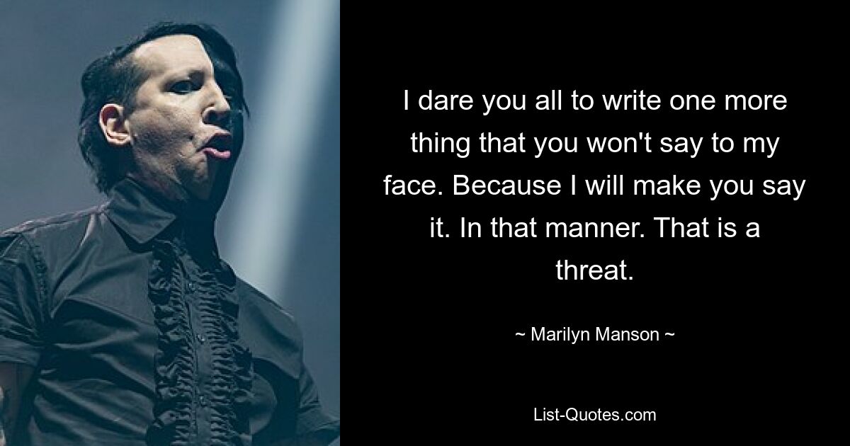 I dare you all to write one more thing that you won't say to my face. Because I will make you say it. In that manner. That is a threat. — © Marilyn Manson