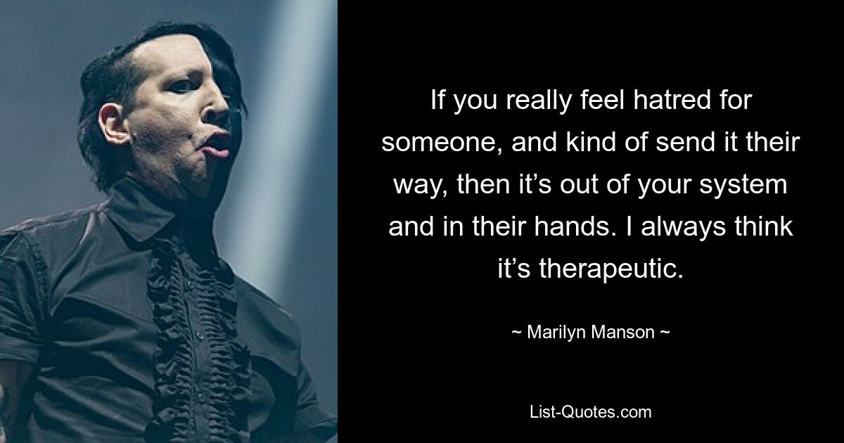 If you really feel hatred for someone, and kind of send it their way, then it’s out of your system and in their hands. I always think it’s therapeutic. — © Marilyn Manson