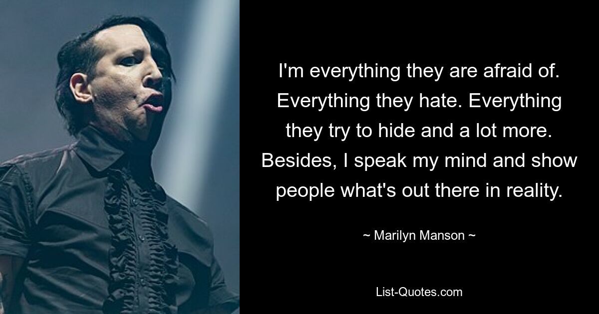 I'm everything they are afraid of. Everything they hate. Everything they try to hide and a lot more. Besides, I speak my mind and show people what's out there in reality. — © Marilyn Manson