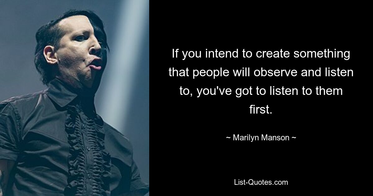 If you intend to create something that people will observe and listen to, you've got to listen to them first. — © Marilyn Manson