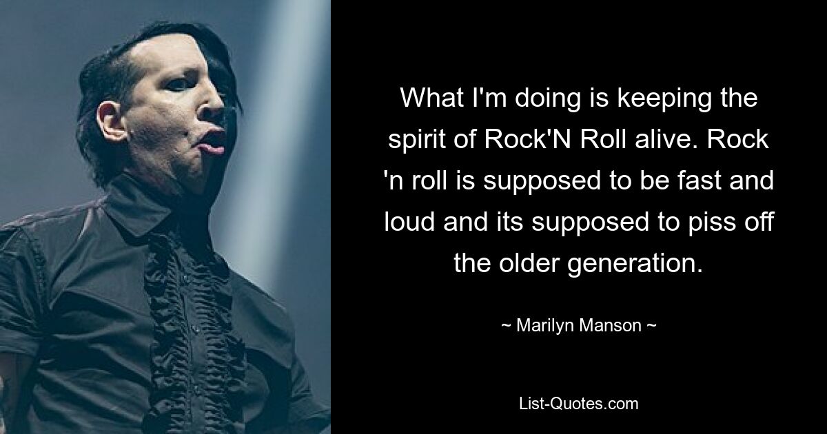 What I'm doing is keeping the spirit of Rock'N Roll alive. Rock 'n roll is supposed to be fast and loud and its supposed to piss off the older generation. — © Marilyn Manson