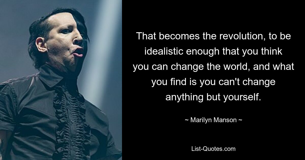 That becomes the revolution, to be idealistic enough that you think you can change the world, and what you find is you can't change anything but yourself. — © Marilyn Manson