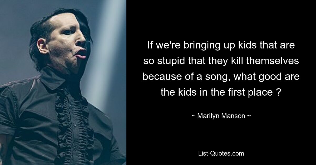 If we're bringing up kids that are so stupid that they kill themselves because of a song, what good are the kids in the first place ? — © Marilyn Manson