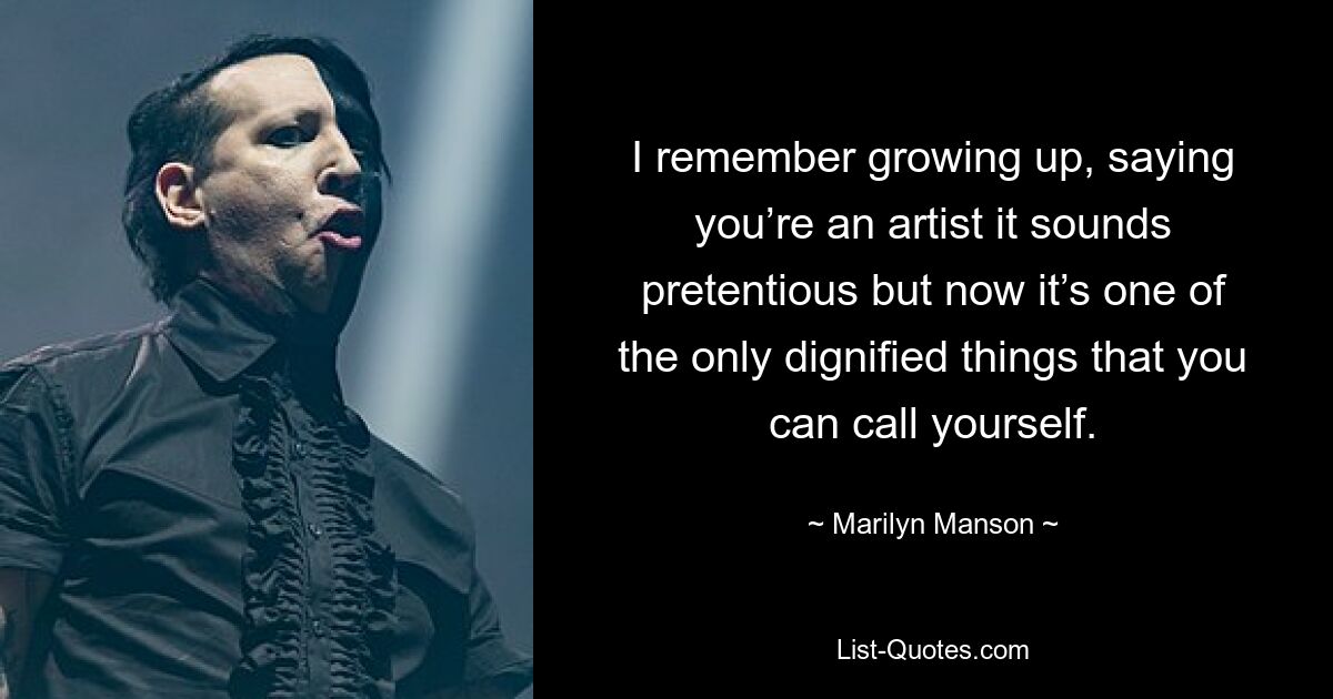 I remember growing up, saying you’re an artist it sounds pretentious but now it’s one of the only dignified things that you can call yourself. — © Marilyn Manson