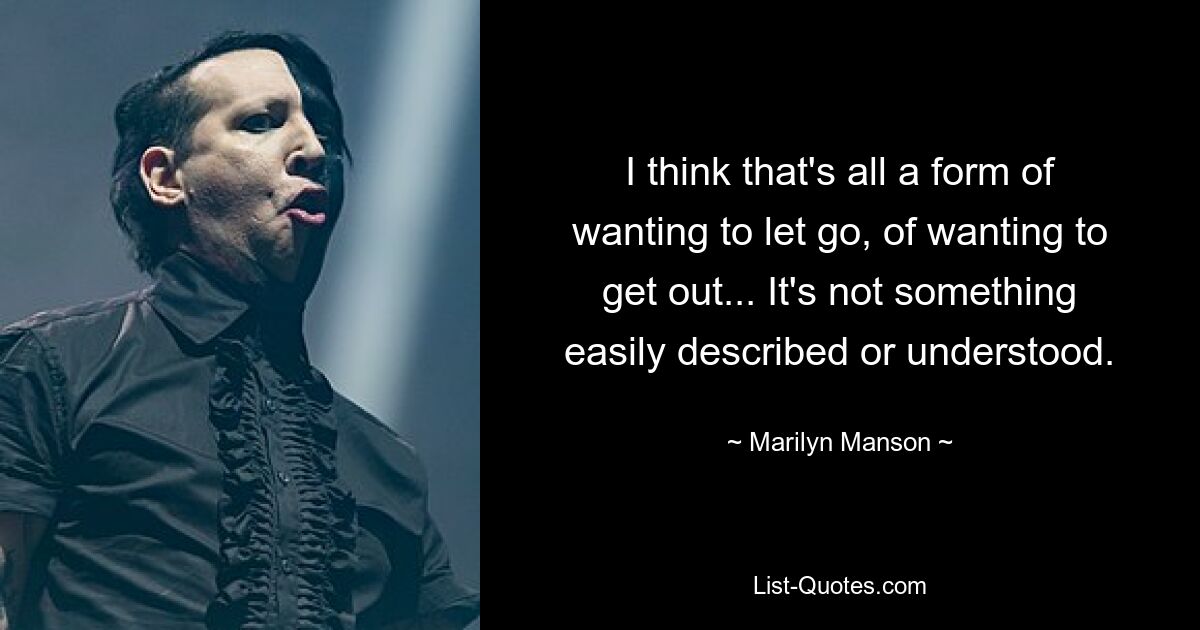 I think that's all a form of wanting to let go, of wanting to get out... It's not something easily described or understood. — © Marilyn Manson