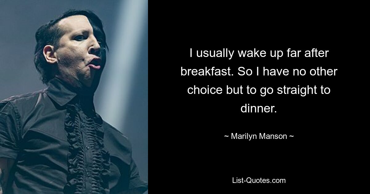 I usually wake up far after breakfast. So I have no other choice but to go straight to dinner. — © Marilyn Manson