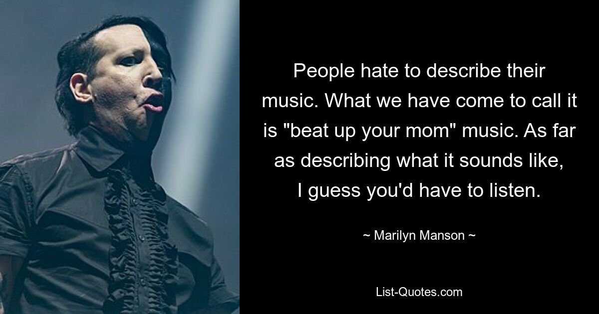 People hate to describe their music. What we have come to call it is "beat up your mom" music. As far as describing what it sounds like, I guess you'd have to listen. — © Marilyn Manson