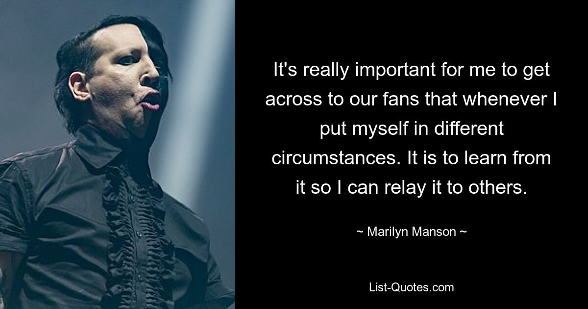 It's really important for me to get across to our fans that whenever I put myself in different circumstances. It is to learn from it so I can relay it to others. — © Marilyn Manson