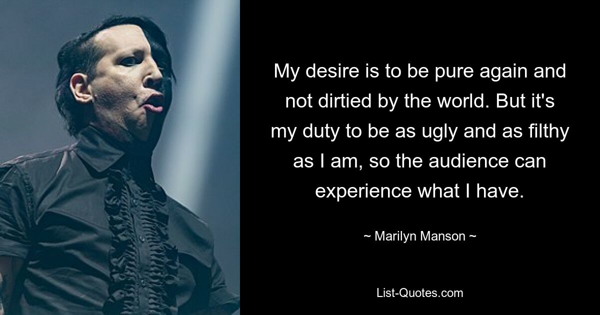 My desire is to be pure again and not dirtied by the world. But it's my duty to be as ugly and as filthy as I am, so the audience can experience what I have. — © Marilyn Manson