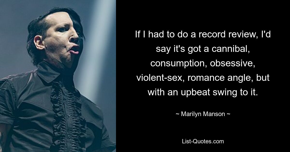 If I had to do a record review, I'd say it's got a cannibal, consumption, obsessive, violent-sex, romance angle, but with an upbeat swing to it. — © Marilyn Manson