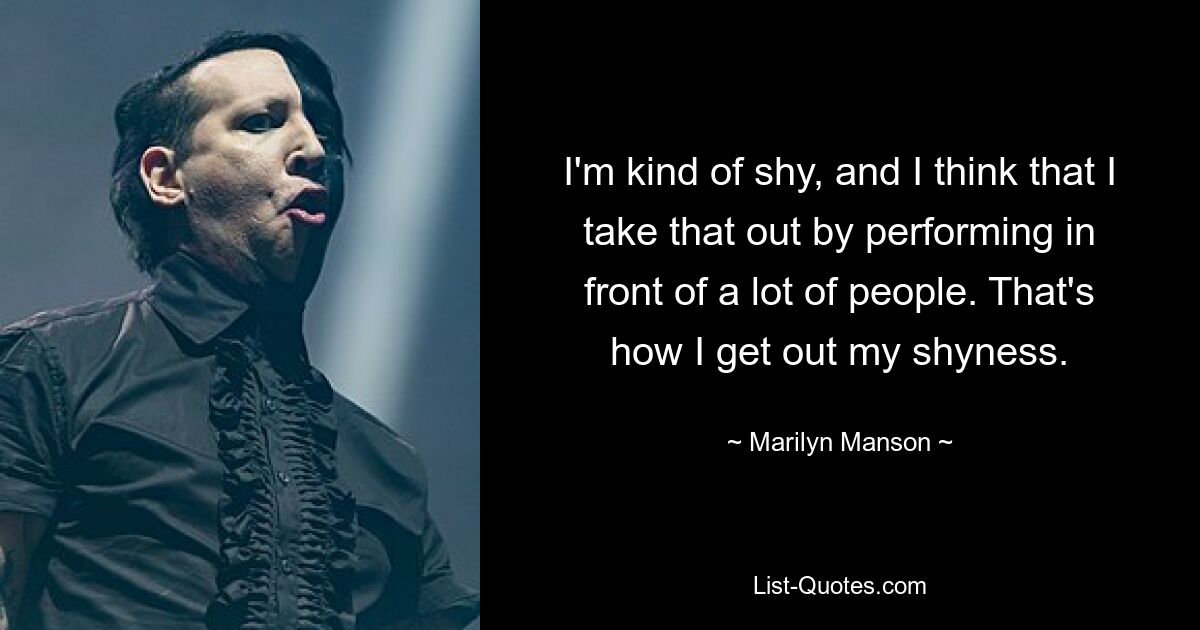 I'm kind of shy, and I think that I take that out by performing in front of a lot of people. That's how I get out my shyness. — © Marilyn Manson