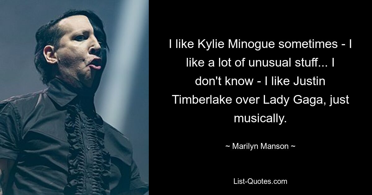 I like Kylie Minogue sometimes - I like a lot of unusual stuff... I don't know - I like Justin Timberlake over Lady Gaga, just musically. — © Marilyn Manson