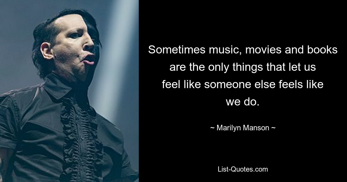 Sometimes music, movies and books are the only things that let us feel like someone else feels like we do. — © Marilyn Manson