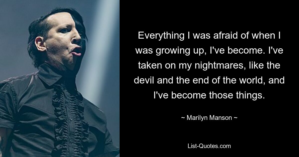 Everything I was afraid of when I was growing up, I've become. I've taken on my nightmares, like the devil and the end of the world, and I've become those things. — © Marilyn Manson