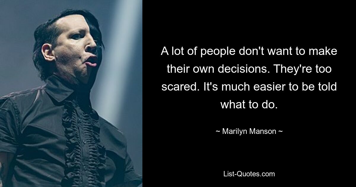 A lot of people don't want to make their own decisions. They're too scared. It's much easier to be told what to do. — © Marilyn Manson