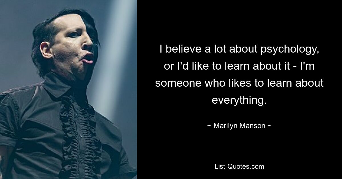 I believe a lot about psychology, or I'd like to learn about it - I'm someone who likes to learn about everything. — © Marilyn Manson