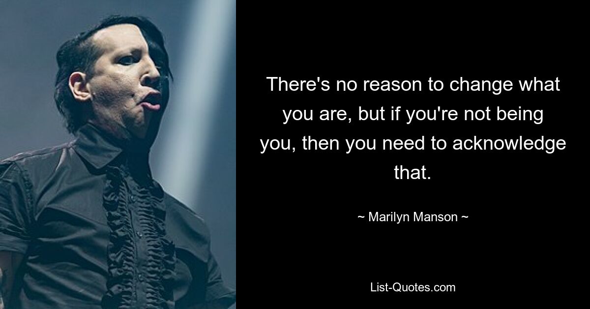 There's no reason to change what you are, but if you're not being you, then you need to acknowledge that. — © Marilyn Manson