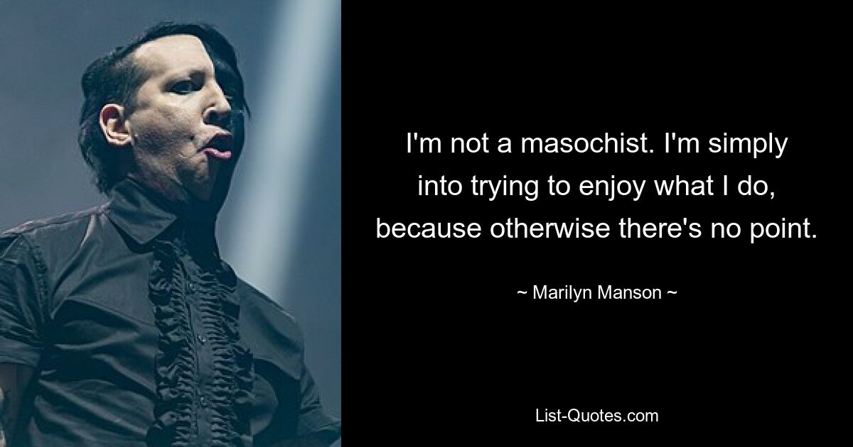 I'm not a masochist. I'm simply into trying to enjoy what I do, because otherwise there's no point. — © Marilyn Manson