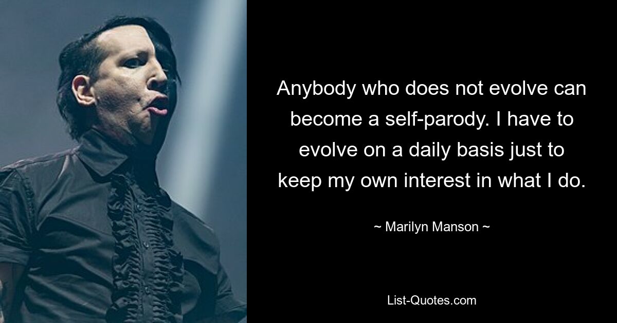 Anybody who does not evolve can become a self-parody. I have to evolve on a daily basis just to keep my own interest in what I do. — © Marilyn Manson