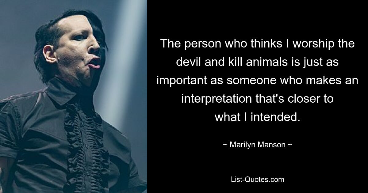 The person who thinks I worship the devil and kill animals is just as important as someone who makes an interpretation that's closer to what I intended. — © Marilyn Manson