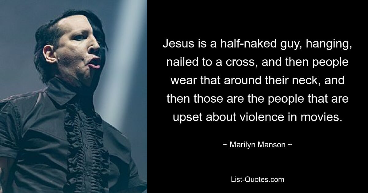 Jesus is a half-naked guy, hanging, nailed to a cross, and then people wear that around their neck, and then those are the people that are upset about violence in movies. — © Marilyn Manson