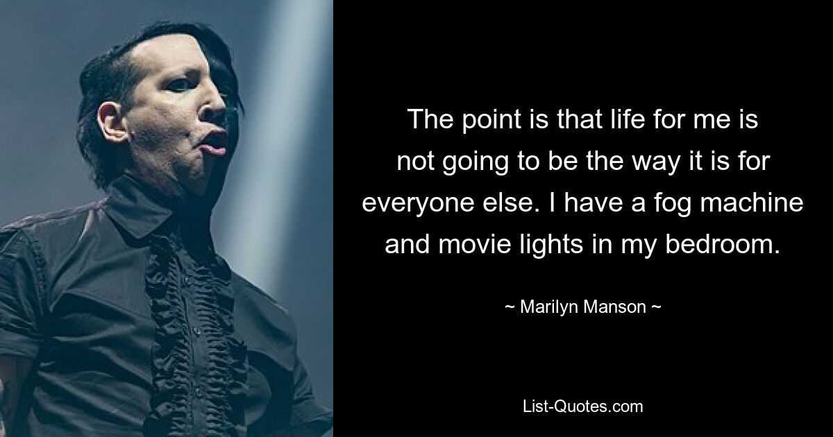 The point is that life for me is not going to be the way it is for everyone else. I have a fog machine and movie lights in my bedroom. — © Marilyn Manson