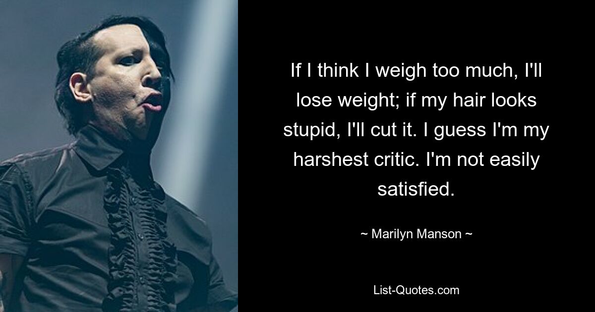 If I think I weigh too much, I'll lose weight; if my hair looks stupid, I'll cut it. I guess I'm my harshest critic. I'm not easily satisfied. — © Marilyn Manson