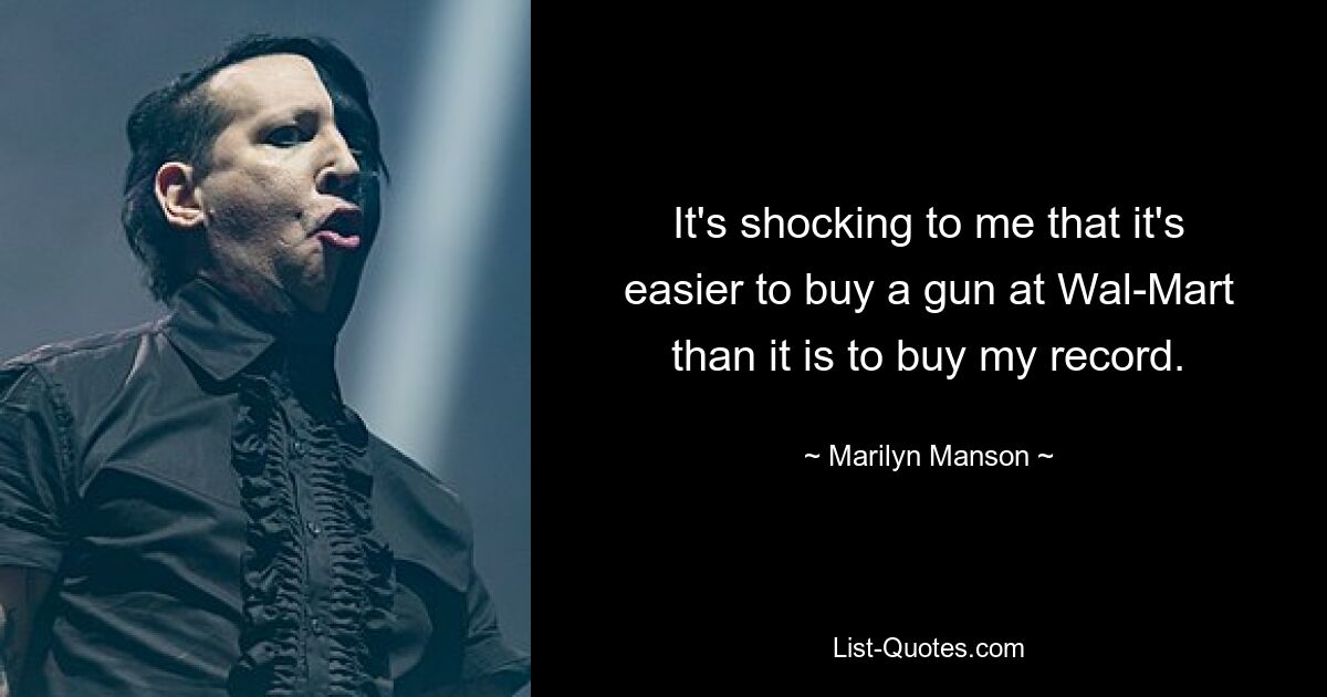 It's shocking to me that it's easier to buy a gun at Wal-Mart than it is to buy my record. — © Marilyn Manson