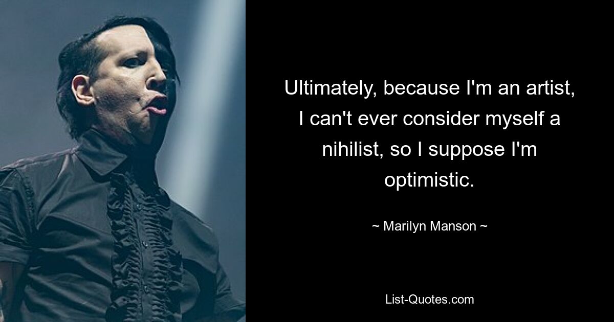 Ultimately, because I'm an artist, I can't ever consider myself a nihilist, so I suppose I'm optimistic. — © Marilyn Manson