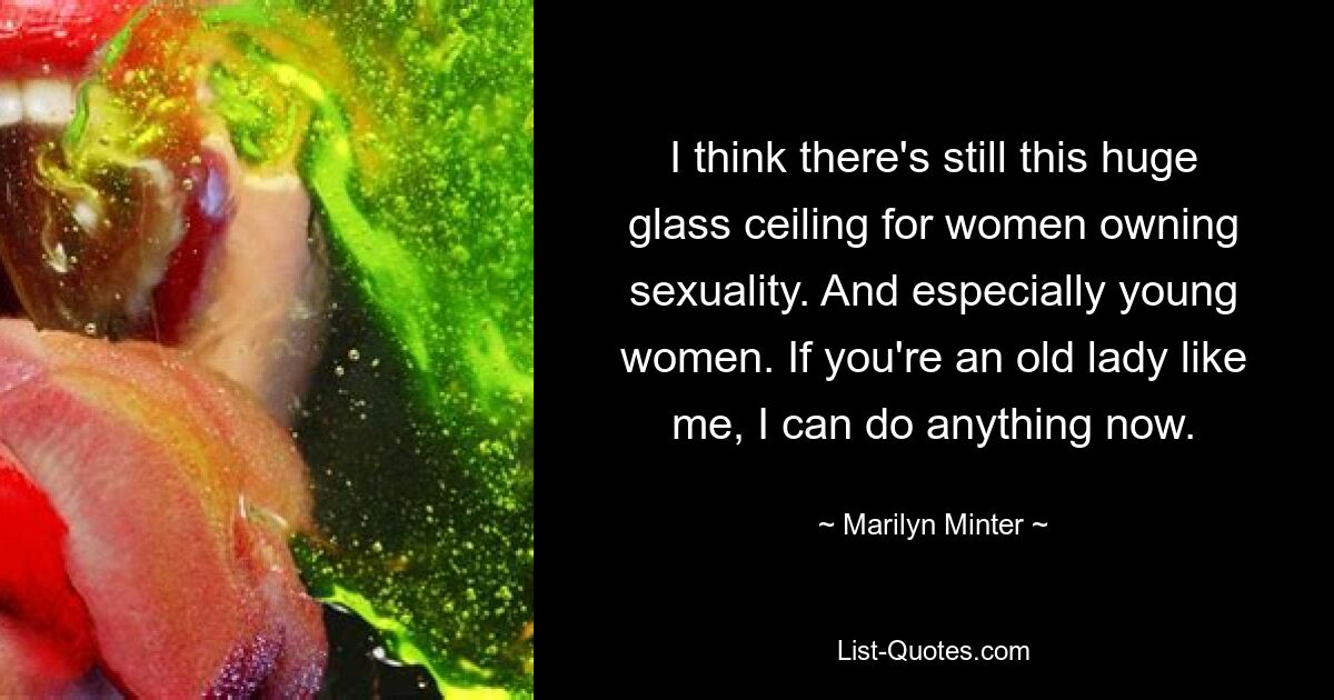 I think there's still this huge glass ceiling for women owning sexuality. And especially young women. If you're an old lady like me, I can do anything now. — © Marilyn Minter