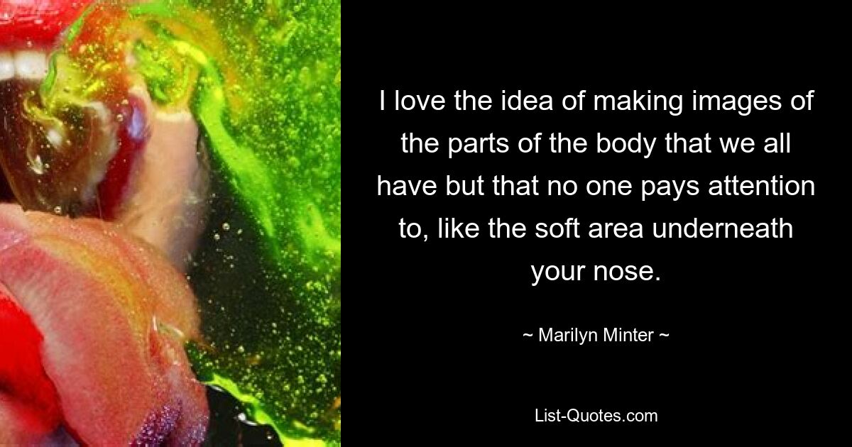 I love the idea of making images of the parts of the body that we all have but that no one pays attention to, like the soft area underneath your nose. — © Marilyn Minter