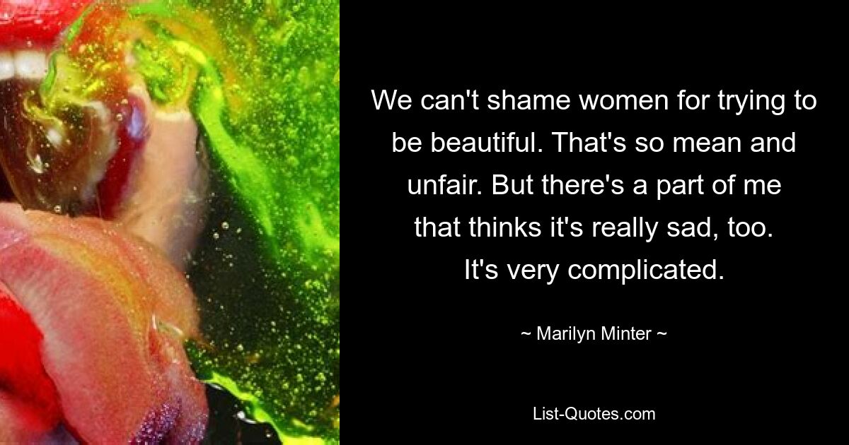 We can't shame women for trying to be beautiful. That's so mean and unfair. But there's a part of me that thinks it's really sad, too. It's very complicated. — © Marilyn Minter