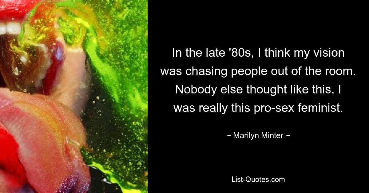 In the late '80s, I think my vision was chasing people out of the room. Nobody else thought like this. I was really this pro-sex feminist. — © Marilyn Minter