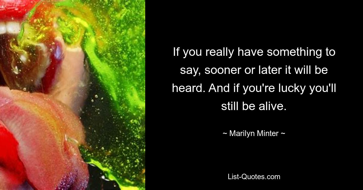 If you really have something to say, sooner or later it will be heard. And if you're lucky you'll still be alive. — © Marilyn Minter