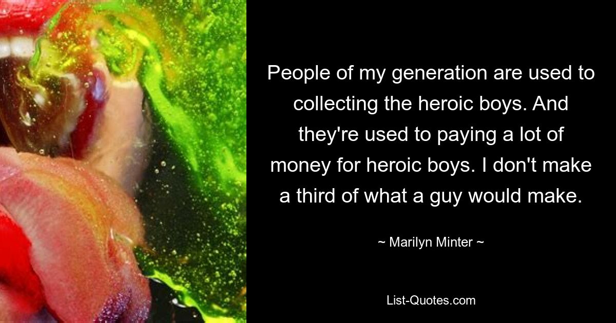 People of my generation are used to collecting the heroic boys. And they're used to paying a lot of money for heroic boys. I don't make a third of what a guy would make. — © Marilyn Minter