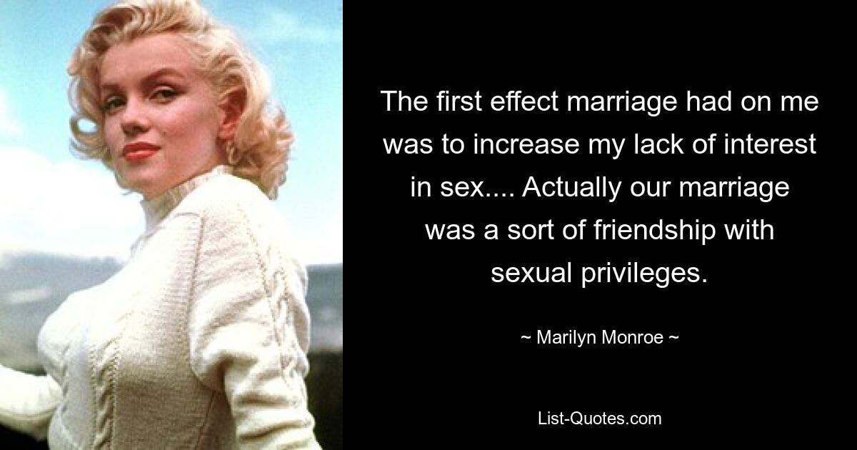 The first effect marriage had on me was to increase my lack of interest in sex.... Actually our marriage was a sort of friendship with sexual privileges. — © Marilyn Monroe