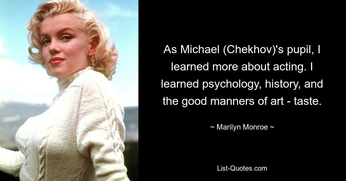 As Michael (Chekhov)'s pupil, I learned more about acting. I learned psychology, history, and the good manners of art - taste. — © Marilyn Monroe