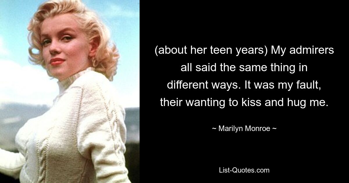 (about her teen years) My admirers all said the same thing in different ways. It was my fault, their wanting to kiss and hug me. — © Marilyn Monroe