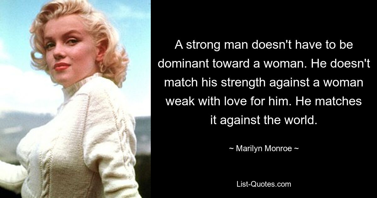 A strong man doesn't have to be dominant toward a woman. He doesn't match his strength against a woman weak with love for him. He matches it against the world. — © Marilyn Monroe