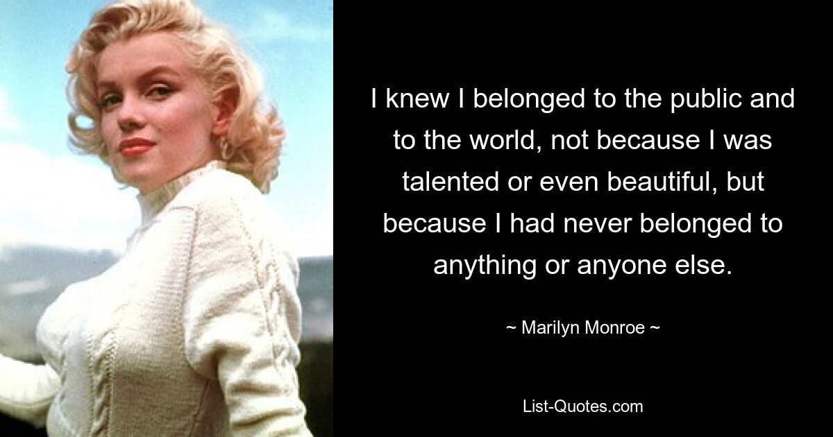 I knew I belonged to the public and to the world, not because I was talented or even beautiful, but because I had never belonged to anything or anyone else. — © Marilyn Monroe