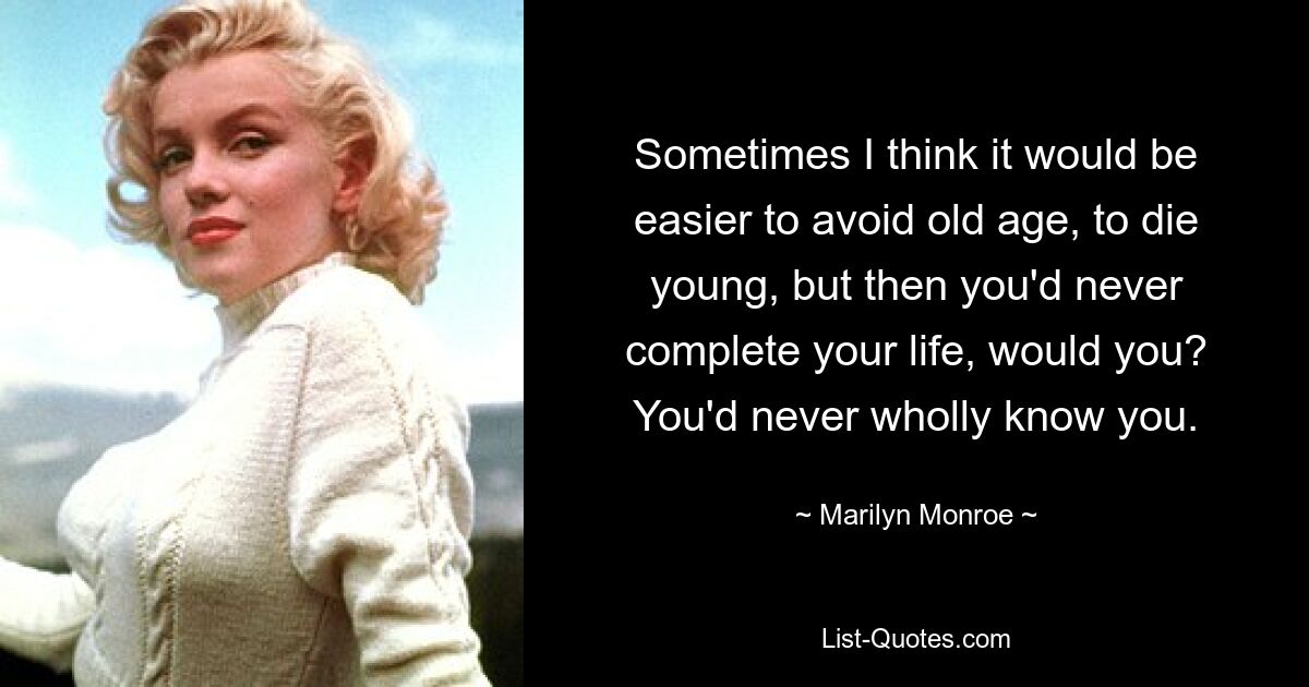 Sometimes I think it would be easier to avoid old age, to die young, but then you'd never complete your life, would you? You'd never wholly know you. — © Marilyn Monroe