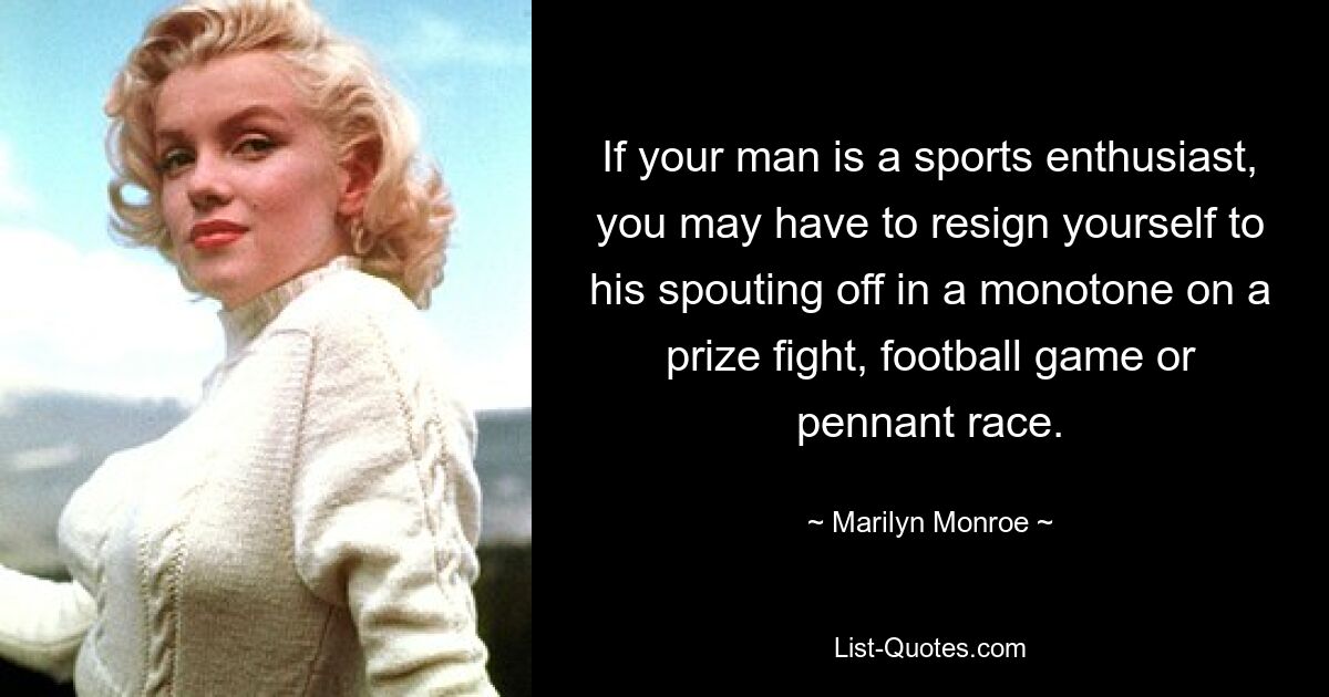 Wenn Ihr Mann ein Sportbegeisterter ist, müssen Sie sich möglicherweise damit abfinden, dass er bei einem Preiskampf, einem Fußballspiel oder einem Wimpelrennen monoton von sich reden macht. — © Marilyn Monroe