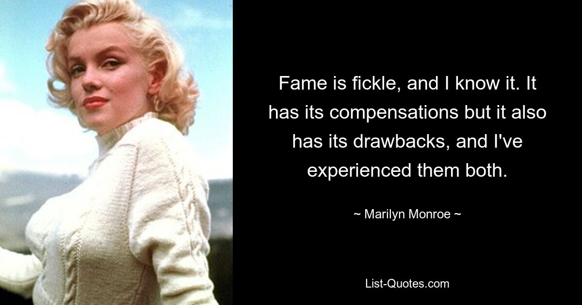 Fame is fickle, and I know it. It has its compensations but it also has its drawbacks, and I've experienced them both. — © Marilyn Monroe