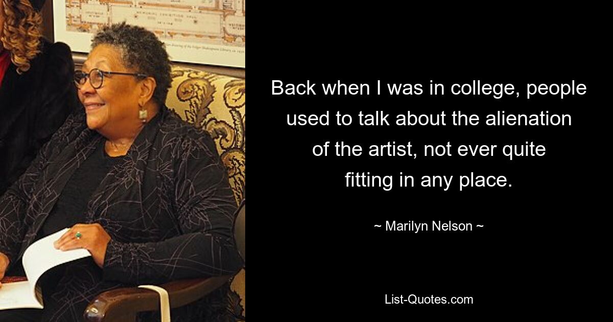 Back when I was in college, people used to talk about the alienation of the artist, not ever quite fitting in any place. — © Marilyn Nelson