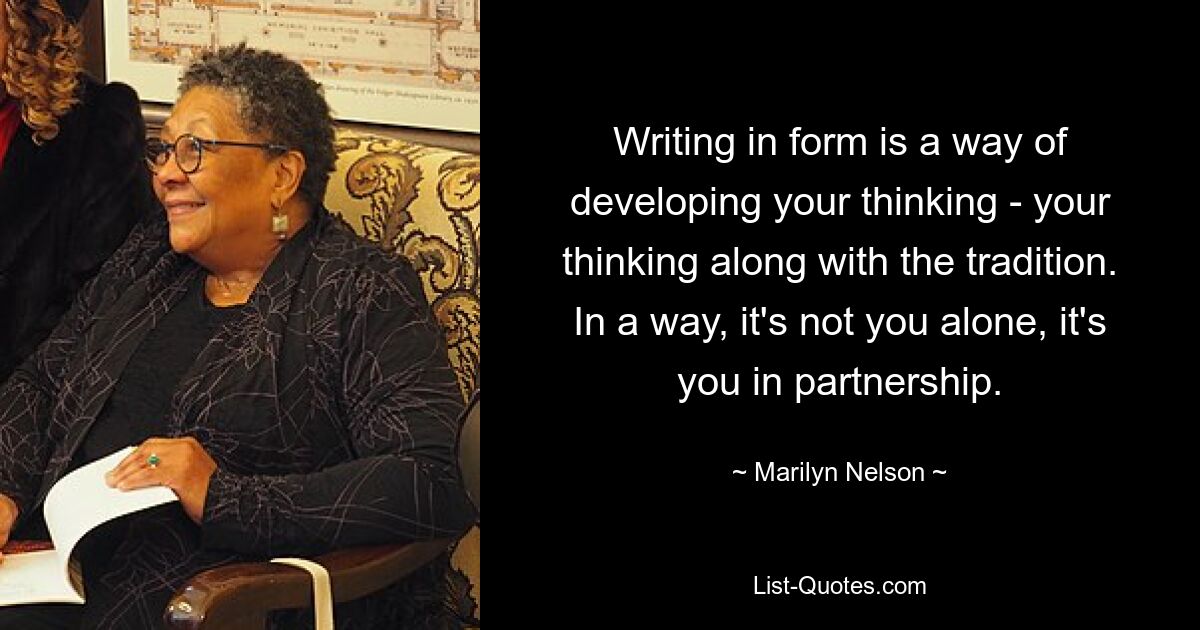 Writing in form is a way of developing your thinking - your thinking along with the tradition. In a way, it's not you alone, it's you in partnership. — © Marilyn Nelson