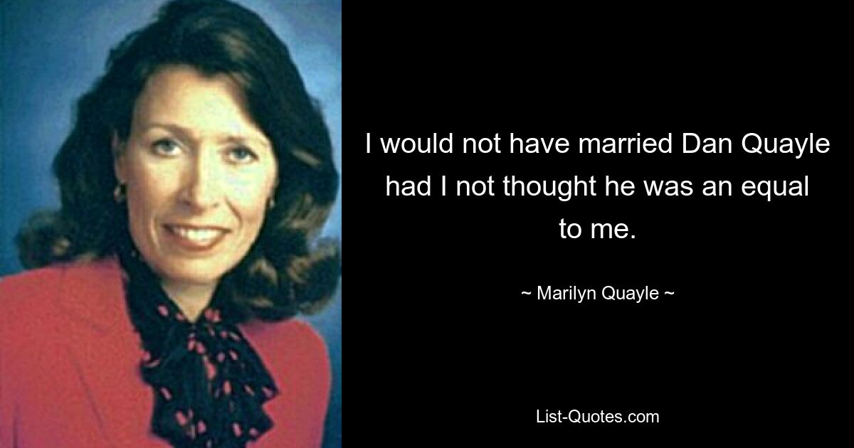 I would not have married Dan Quayle had I not thought he was an equal to me. — © Marilyn Quayle