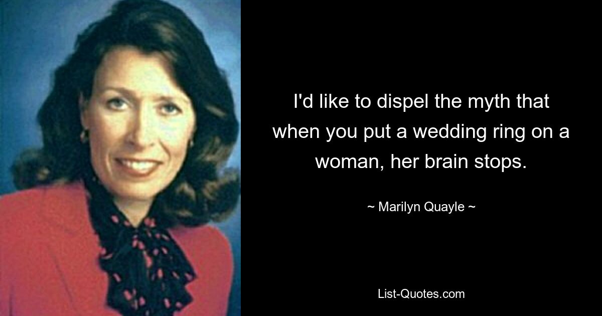 I'd like to dispel the myth that when you put a wedding ring on a woman, her brain stops. — © Marilyn Quayle