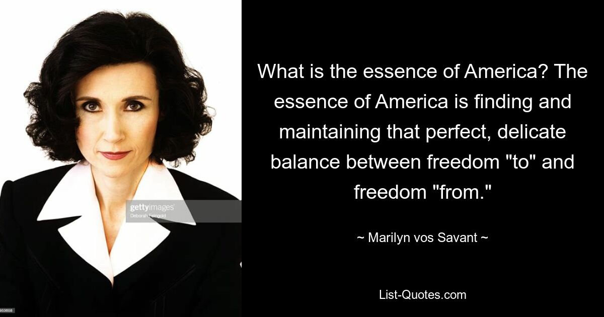 What is the essence of America? The essence of America is finding and maintaining that perfect, delicate balance between freedom "to" and freedom "from." — © Marilyn vos Savant