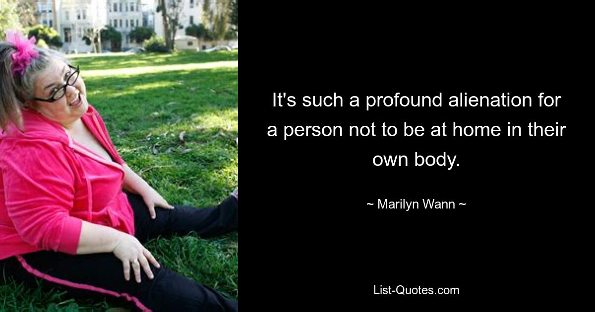 It's such a profound alienation for a person not to be at home in their own body. — © Marilyn Wann